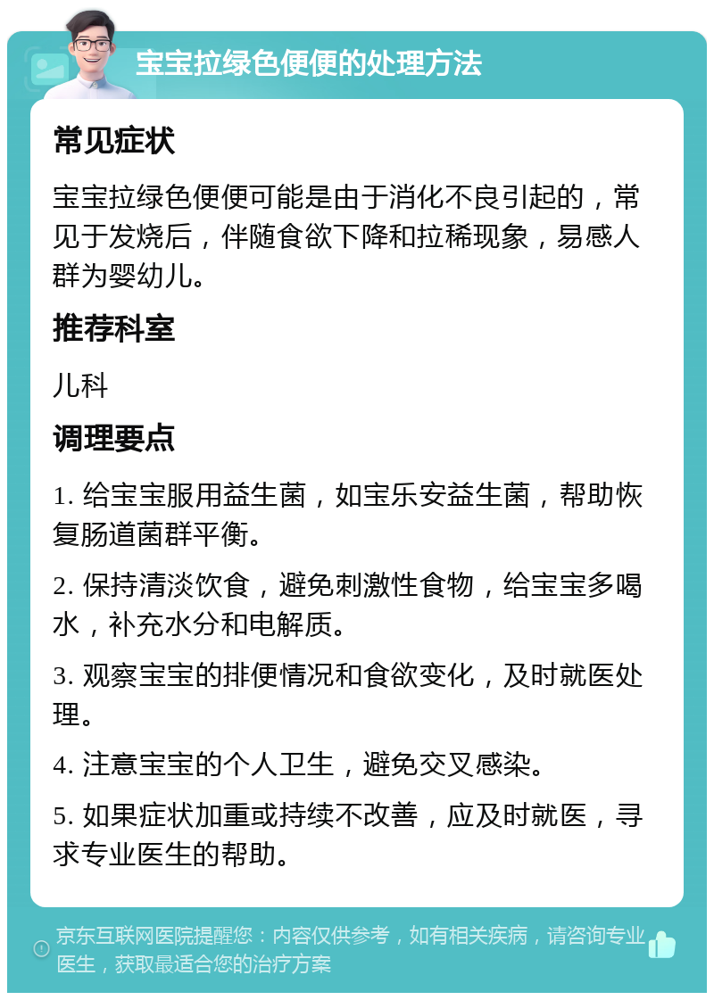 宝宝拉绿色便便的处理方法 常见症状 宝宝拉绿色便便可能是由于消化不良引起的，常见于发烧后，伴随食欲下降和拉稀现象，易感人群为婴幼儿。 推荐科室 儿科 调理要点 1. 给宝宝服用益生菌，如宝乐安益生菌，帮助恢复肠道菌群平衡。 2. 保持清淡饮食，避免刺激性食物，给宝宝多喝水，补充水分和电解质。 3. 观察宝宝的排便情况和食欲变化，及时就医处理。 4. 注意宝宝的个人卫生，避免交叉感染。 5. 如果症状加重或持续不改善，应及时就医，寻求专业医生的帮助。