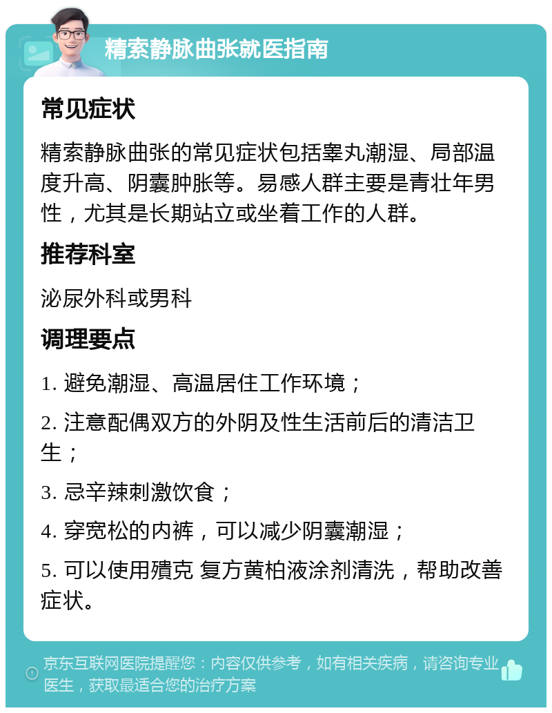 精索静脉曲张就医指南 常见症状 精索静脉曲张的常见症状包括睾丸潮湿、局部温度升高、阴囊肿胀等。易感人群主要是青壮年男性，尤其是长期站立或坐着工作的人群。 推荐科室 泌尿外科或男科 调理要点 1. 避免潮湿、高温居住工作环境； 2. 注意配偶双方的外阴及性生活前后的清洁卫生； 3. 忌辛辣刺激饮食； 4. 穿宽松的内裤，可以减少阴囊潮湿； 5. 可以使用殨克 复方黄柏液涂剂清洗，帮助改善症状。