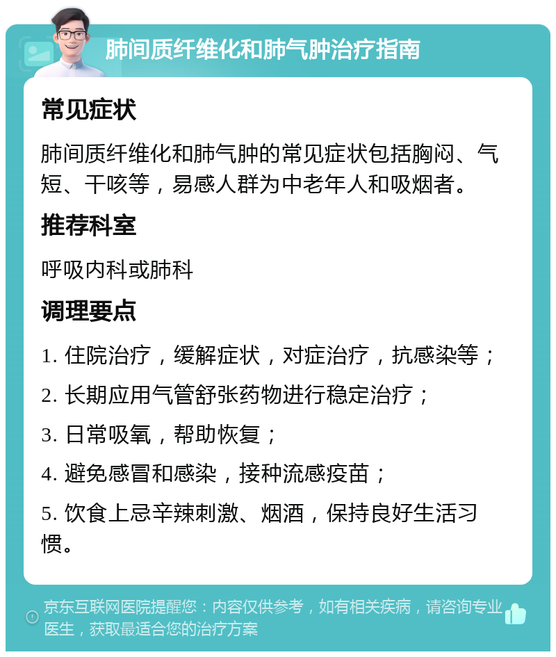 肺间质纤维化和肺气肿治疗指南 常见症状 肺间质纤维化和肺气肿的常见症状包括胸闷、气短、干咳等，易感人群为中老年人和吸烟者。 推荐科室 呼吸内科或肺科 调理要点 1. 住院治疗，缓解症状，对症治疗，抗感染等； 2. 长期应用气管舒张药物进行稳定治疗； 3. 日常吸氧，帮助恢复； 4. 避免感冒和感染，接种流感疫苗； 5. 饮食上忌辛辣刺激、烟酒，保持良好生活习惯。