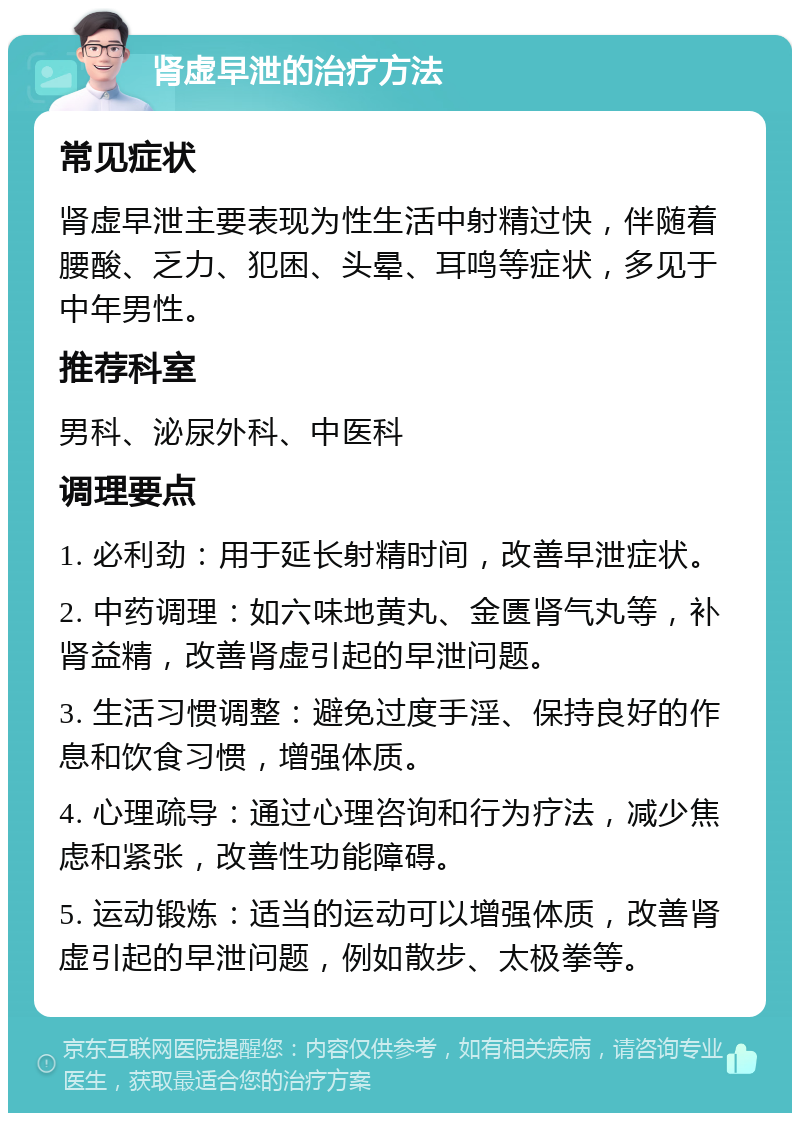 肾虚早泄的治疗方法 常见症状 肾虚早泄主要表现为性生活中射精过快，伴随着腰酸、乏力、犯困、头晕、耳鸣等症状，多见于中年男性。 推荐科室 男科、泌尿外科、中医科 调理要点 1. 必利劲：用于延长射精时间，改善早泄症状。 2. 中药调理：如六味地黄丸、金匮肾气丸等，补肾益精，改善肾虚引起的早泄问题。 3. 生活习惯调整：避免过度手淫、保持良好的作息和饮食习惯，增强体质。 4. 心理疏导：通过心理咨询和行为疗法，减少焦虑和紧张，改善性功能障碍。 5. 运动锻炼：适当的运动可以增强体质，改善肾虚引起的早泄问题，例如散步、太极拳等。