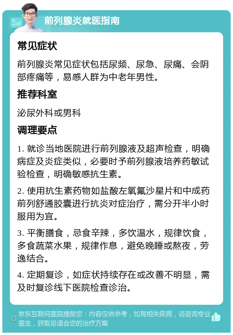 前列腺炎就医指南 常见症状 前列腺炎常见症状包括尿频、尿急、尿痛、会阴部疼痛等，易感人群为中老年男性。 推荐科室 泌尿外科或男科 调理要点 1. 就诊当地医院进行前列腺液及超声检查，明确病症及炎症类似，必要时予前列腺液培养药敏试验检查，明确敏感抗生素。 2. 使用抗生素药物如盐酸左氧氟沙星片和中成药前列舒通胶囊进行抗炎对症治疗，需分开半小时服用为宜。 3. 平衡膳食，忌食辛辣，多饮温水，规律饮食，多食蔬菜水果，规律作息，避免晚睡或熬夜，劳逸结合。 4. 定期复诊，如症状持续存在或改善不明显，需及时复诊线下医院检查诊治。