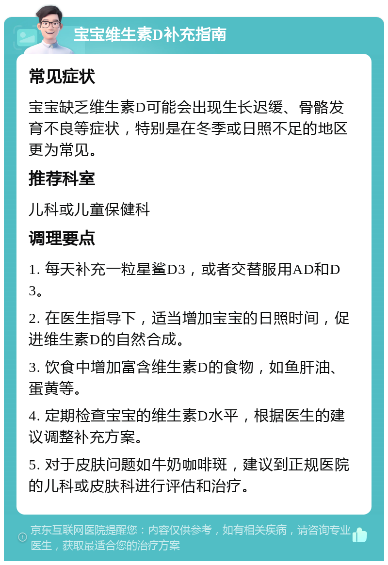 宝宝维生素D补充指南 常见症状 宝宝缺乏维生素D可能会出现生长迟缓、骨骼发育不良等症状，特别是在冬季或日照不足的地区更为常见。 推荐科室 儿科或儿童保健科 调理要点 1. 每天补充一粒星鲨D3，或者交替服用AD和D3。 2. 在医生指导下，适当增加宝宝的日照时间，促进维生素D的自然合成。 3. 饮食中增加富含维生素D的食物，如鱼肝油、蛋黄等。 4. 定期检查宝宝的维生素D水平，根据医生的建议调整补充方案。 5. 对于皮肤问题如牛奶咖啡斑，建议到正规医院的儿科或皮肤科进行评估和治疗。