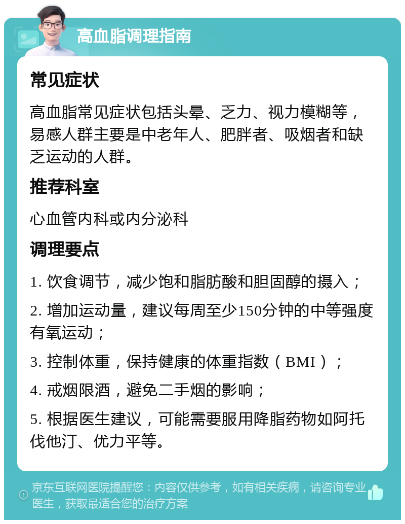 高血脂调理指南 常见症状 高血脂常见症状包括头晕、乏力、视力模糊等，易感人群主要是中老年人、肥胖者、吸烟者和缺乏运动的人群。 推荐科室 心血管内科或内分泌科 调理要点 1. 饮食调节，减少饱和脂肪酸和胆固醇的摄入； 2. 增加运动量，建议每周至少150分钟的中等强度有氧运动； 3. 控制体重，保持健康的体重指数（BMI）； 4. 戒烟限酒，避免二手烟的影响； 5. 根据医生建议，可能需要服用降脂药物如阿托伐他汀、优力平等。