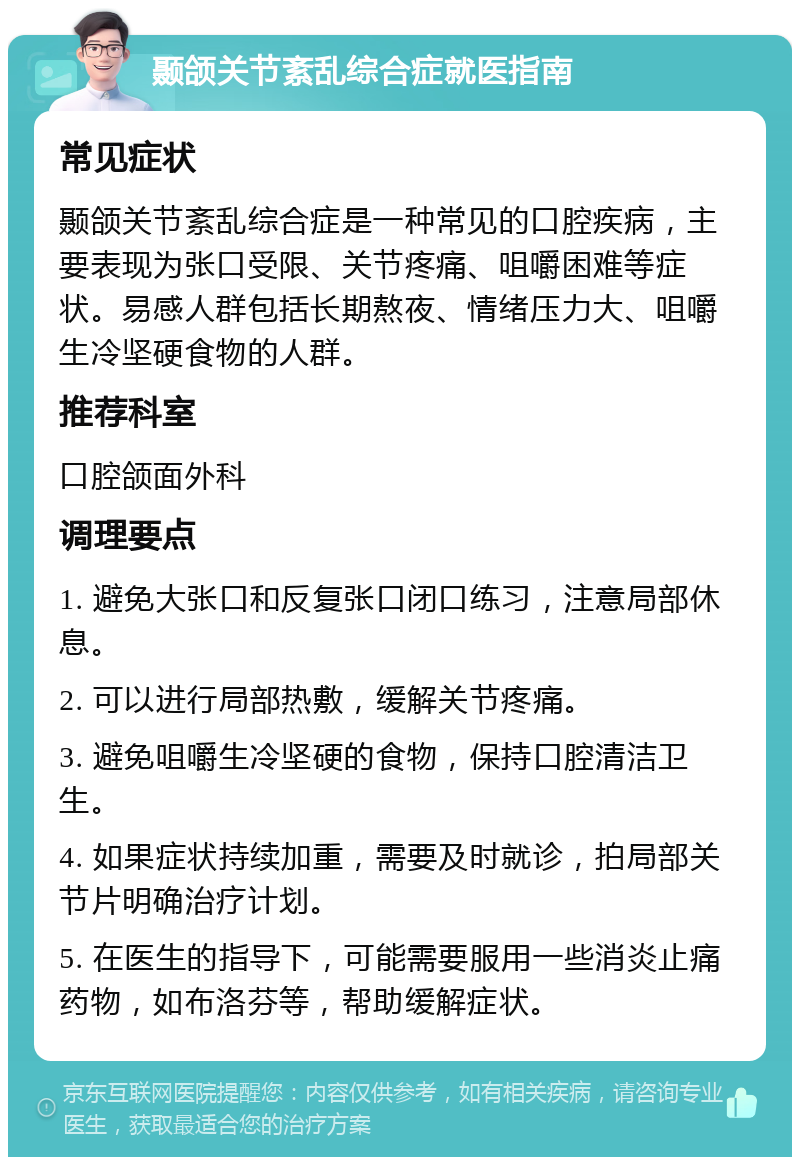 颞颌关节紊乱综合症就医指南 常见症状 颞颌关节紊乱综合症是一种常见的口腔疾病，主要表现为张口受限、关节疼痛、咀嚼困难等症状。易感人群包括长期熬夜、情绪压力大、咀嚼生冷坚硬食物的人群。 推荐科室 口腔颌面外科 调理要点 1. 避免大张口和反复张口闭口练习，注意局部休息。 2. 可以进行局部热敷，缓解关节疼痛。 3. 避免咀嚼生冷坚硬的食物，保持口腔清洁卫生。 4. 如果症状持续加重，需要及时就诊，拍局部关节片明确治疗计划。 5. 在医生的指导下，可能需要服用一些消炎止痛药物，如布洛芬等，帮助缓解症状。