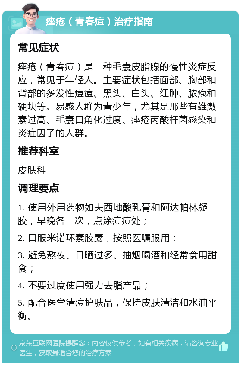 痤疮（青春痘）治疗指南 常见症状 痤疮（青春痘）是一种毛囊皮脂腺的慢性炎症反应，常见于年轻人。主要症状包括面部、胸部和背部的多发性痘痘、黑头、白头、红肿、脓疱和硬块等。易感人群为青少年，尤其是那些有雄激素过高、毛囊口角化过度、痤疮丙酸杆菌感染和炎症因子的人群。 推荐科室 皮肤科 调理要点 1. 使用外用药物如夫西地酸乳膏和阿达帕林凝胶，早晚各一次，点涂痘痘处； 2. 口服米诺环素胶囊，按照医嘱服用； 3. 避免熬夜、日晒过多、抽烟喝酒和经常食用甜食； 4. 不要过度使用强力去脂产品； 5. 配合医学清痘护肤品，保持皮肤清洁和水油平衡。