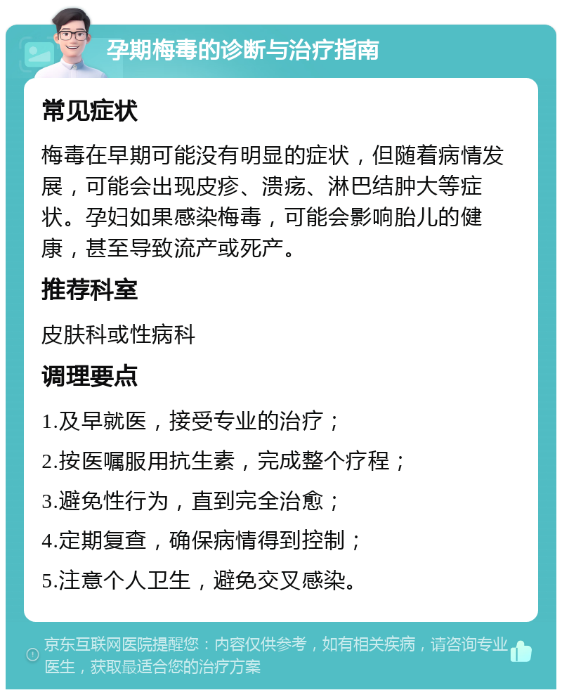 孕期梅毒的诊断与治疗指南 常见症状 梅毒在早期可能没有明显的症状，但随着病情发展，可能会出现皮疹、溃疡、淋巴结肿大等症状。孕妇如果感染梅毒，可能会影响胎儿的健康，甚至导致流产或死产。 推荐科室 皮肤科或性病科 调理要点 1.及早就医，接受专业的治疗； 2.按医嘱服用抗生素，完成整个疗程； 3.避免性行为，直到完全治愈； 4.定期复查，确保病情得到控制； 5.注意个人卫生，避免交叉感染。