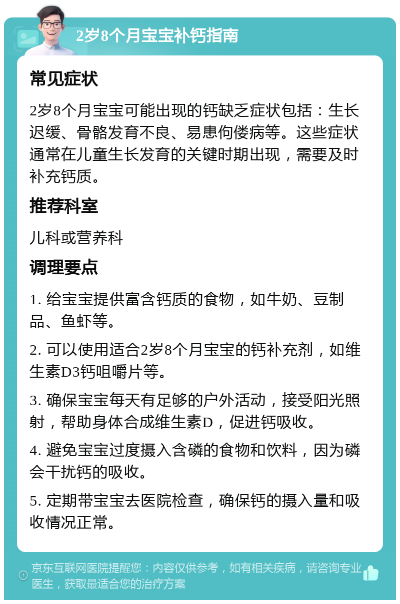 2岁8个月宝宝补钙指南 常见症状 2岁8个月宝宝可能出现的钙缺乏症状包括：生长迟缓、骨骼发育不良、易患佝偻病等。这些症状通常在儿童生长发育的关键时期出现，需要及时补充钙质。 推荐科室 儿科或营养科 调理要点 1. 给宝宝提供富含钙质的食物，如牛奶、豆制品、鱼虾等。 2. 可以使用适合2岁8个月宝宝的钙补充剂，如维生素D3钙咀嚼片等。 3. 确保宝宝每天有足够的户外活动，接受阳光照射，帮助身体合成维生素D，促进钙吸收。 4. 避免宝宝过度摄入含磷的食物和饮料，因为磷会干扰钙的吸收。 5. 定期带宝宝去医院检查，确保钙的摄入量和吸收情况正常。