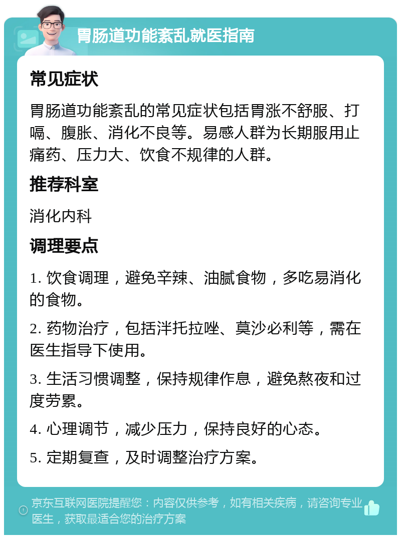 胃肠道功能紊乱就医指南 常见症状 胃肠道功能紊乱的常见症状包括胃涨不舒服、打嗝、腹胀、消化不良等。易感人群为长期服用止痛药、压力大、饮食不规律的人群。 推荐科室 消化内科 调理要点 1. 饮食调理，避免辛辣、油腻食物，多吃易消化的食物。 2. 药物治疗，包括泮托拉唑、莫沙必利等，需在医生指导下使用。 3. 生活习惯调整，保持规律作息，避免熬夜和过度劳累。 4. 心理调节，减少压力，保持良好的心态。 5. 定期复查，及时调整治疗方案。