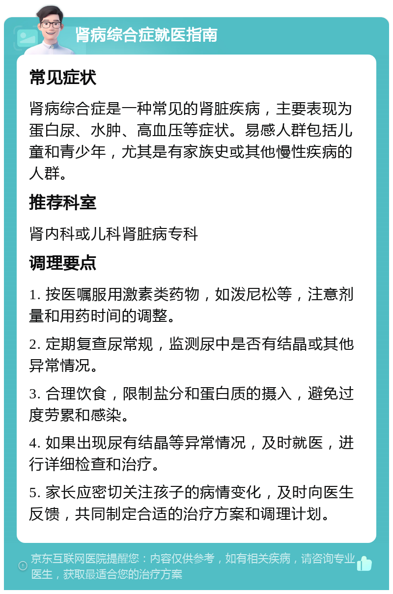 肾病综合症就医指南 常见症状 肾病综合症是一种常见的肾脏疾病，主要表现为蛋白尿、水肿、高血压等症状。易感人群包括儿童和青少年，尤其是有家族史或其他慢性疾病的人群。 推荐科室 肾内科或儿科肾脏病专科 调理要点 1. 按医嘱服用激素类药物，如泼尼松等，注意剂量和用药时间的调整。 2. 定期复查尿常规，监测尿中是否有结晶或其他异常情况。 3. 合理饮食，限制盐分和蛋白质的摄入，避免过度劳累和感染。 4. 如果出现尿有结晶等异常情况，及时就医，进行详细检查和治疗。 5. 家长应密切关注孩子的病情变化，及时向医生反馈，共同制定合适的治疗方案和调理计划。