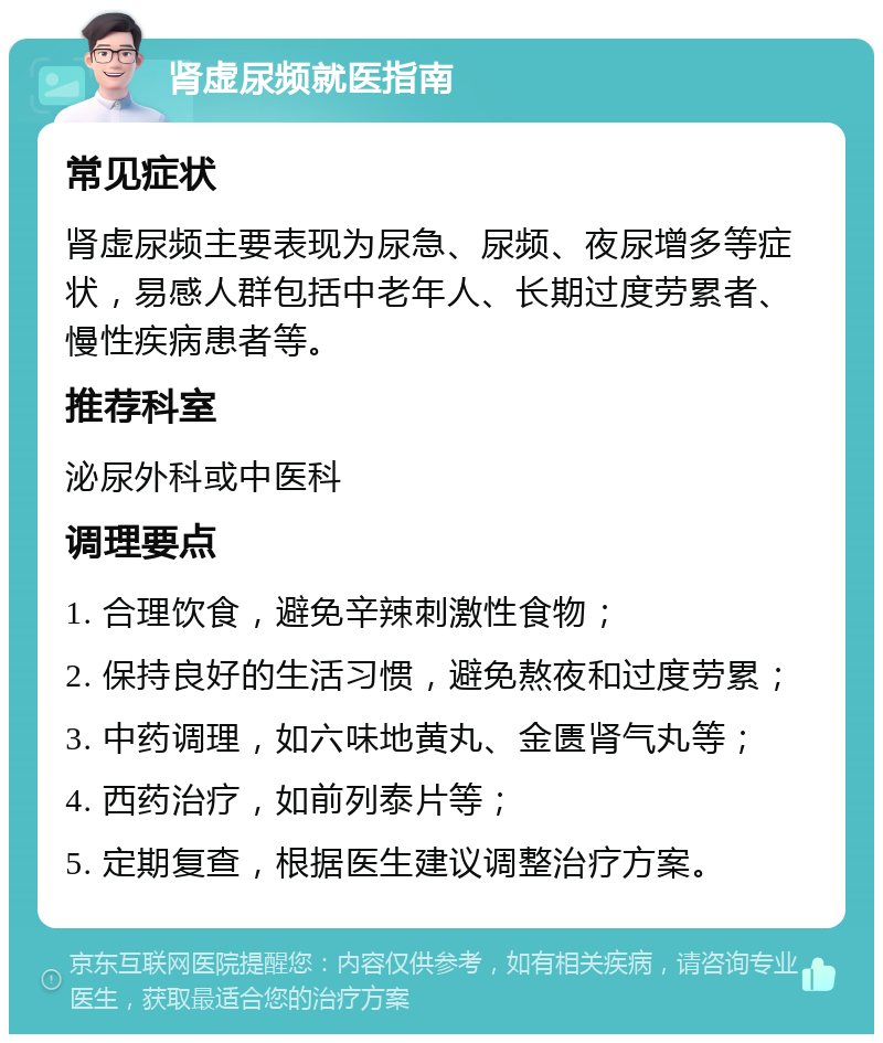 肾虚尿频就医指南 常见症状 肾虚尿频主要表现为尿急、尿频、夜尿增多等症状，易感人群包括中老年人、长期过度劳累者、慢性疾病患者等。 推荐科室 泌尿外科或中医科 调理要点 1. 合理饮食，避免辛辣刺激性食物； 2. 保持良好的生活习惯，避免熬夜和过度劳累； 3. 中药调理，如六味地黄丸、金匮肾气丸等； 4. 西药治疗，如前列泰片等； 5. 定期复查，根据医生建议调整治疗方案。