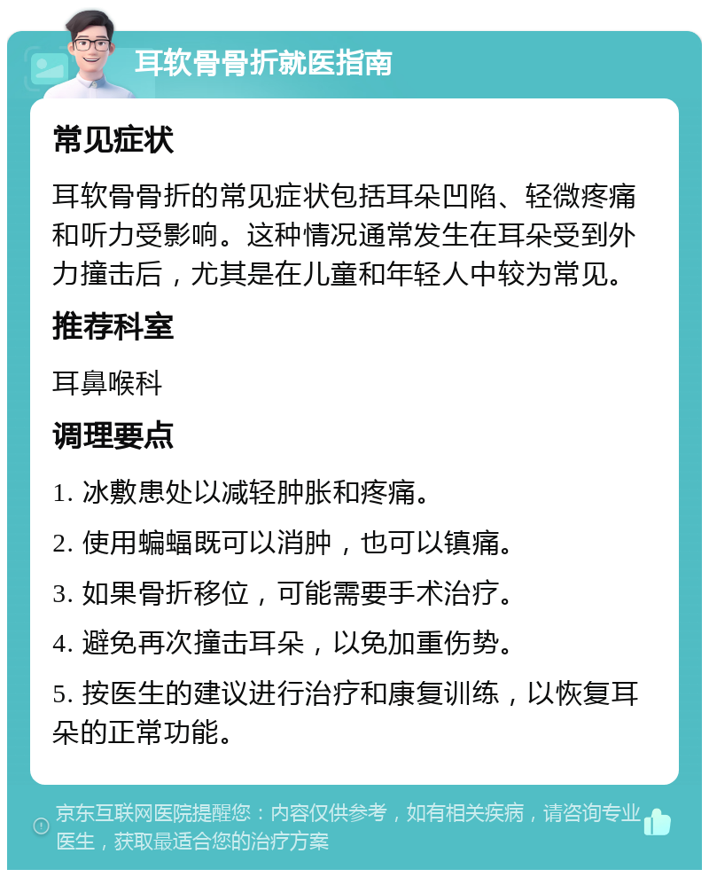 耳软骨骨折就医指南 常见症状 耳软骨骨折的常见症状包括耳朵凹陷、轻微疼痛和听力受影响。这种情况通常发生在耳朵受到外力撞击后，尤其是在儿童和年轻人中较为常见。 推荐科室 耳鼻喉科 调理要点 1. 冰敷患处以减轻肿胀和疼痛。 2. 使用蝙蝠既可以消肿，也可以镇痛。 3. 如果骨折移位，可能需要手术治疗。 4. 避免再次撞击耳朵，以免加重伤势。 5. 按医生的建议进行治疗和康复训练，以恢复耳朵的正常功能。