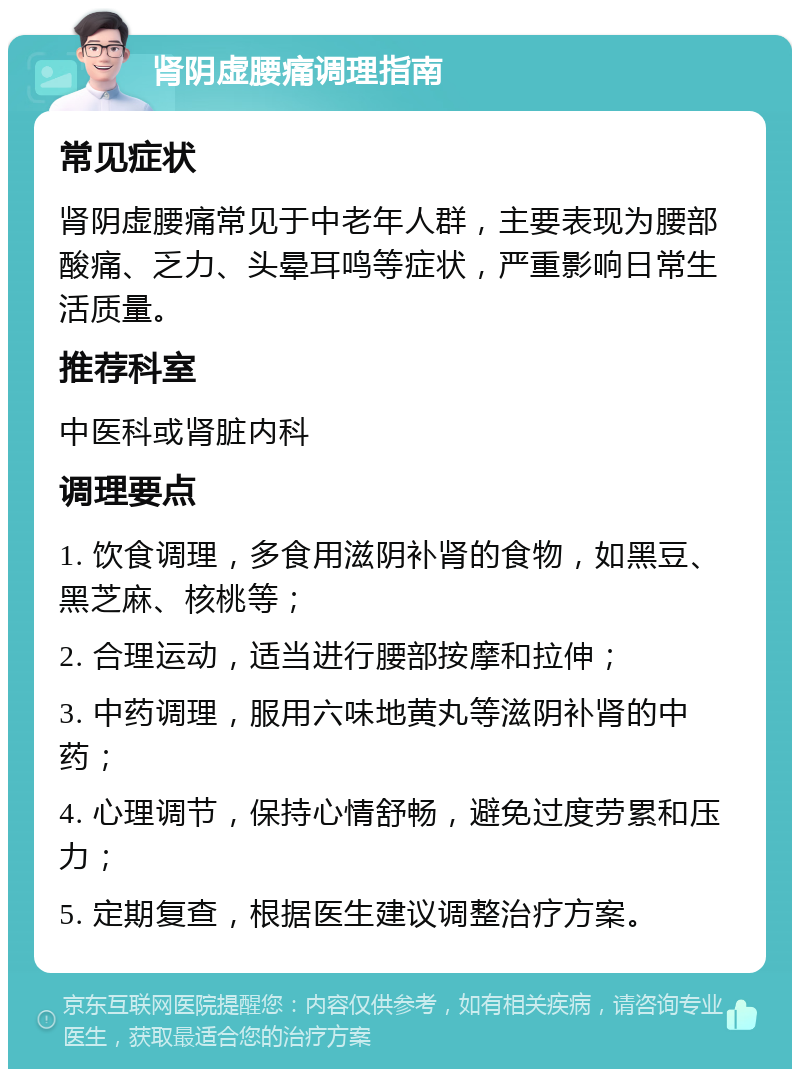 肾阴虚腰痛调理指南 常见症状 肾阴虚腰痛常见于中老年人群，主要表现为腰部酸痛、乏力、头晕耳鸣等症状，严重影响日常生活质量。 推荐科室 中医科或肾脏内科 调理要点 1. 饮食调理，多食用滋阴补肾的食物，如黑豆、黑芝麻、核桃等； 2. 合理运动，适当进行腰部按摩和拉伸； 3. 中药调理，服用六味地黄丸等滋阴补肾的中药； 4. 心理调节，保持心情舒畅，避免过度劳累和压力； 5. 定期复查，根据医生建议调整治疗方案。