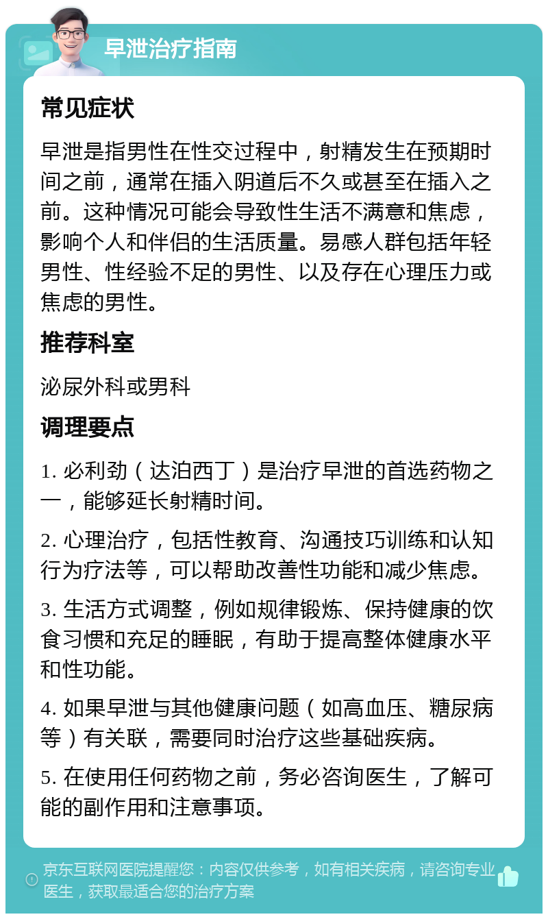 早泄治疗指南 常见症状 早泄是指男性在性交过程中，射精发生在预期时间之前，通常在插入阴道后不久或甚至在插入之前。这种情况可能会导致性生活不满意和焦虑，影响个人和伴侣的生活质量。易感人群包括年轻男性、性经验不足的男性、以及存在心理压力或焦虑的男性。 推荐科室 泌尿外科或男科 调理要点 1. 必利劲（达泊西丁）是治疗早泄的首选药物之一，能够延长射精时间。 2. 心理治疗，包括性教育、沟通技巧训练和认知行为疗法等，可以帮助改善性功能和减少焦虑。 3. 生活方式调整，例如规律锻炼、保持健康的饮食习惯和充足的睡眠，有助于提高整体健康水平和性功能。 4. 如果早泄与其他健康问题（如高血压、糖尿病等）有关联，需要同时治疗这些基础疾病。 5. 在使用任何药物之前，务必咨询医生，了解可能的副作用和注意事项。