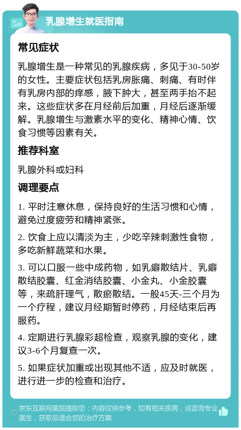 乳腺增生就医指南 常见症状 乳腺增生是一种常见的乳腺疾病，多见于30-50岁的女性。主要症状包括乳房胀痛、刺痛、有时伴有乳房内部的痒感，腋下肿大，甚至两手抬不起来。这些症状多在月经前后加重，月经后逐渐缓解。乳腺增生与激素水平的变化、精神心情、饮食习惯等因素有关。 推荐科室 乳腺外科或妇科 调理要点 1. 平时注意休息，保持良好的生活习惯和心情，避免过度疲劳和精神紧张。 2. 饮食上应以清淡为主，少吃辛辣刺激性食物，多吃新鲜蔬菜和水果。 3. 可以口服一些中成药物，如乳癖散结片、乳癖散结胶囊、红金消结胶囊、小金丸、小金胶囊等，来疏肝理气，散瘀散结。一般45天-三个月为一个疗程，建议月经期暂时停药，月经结束后再服药。 4. 定期进行乳腺彩超检查，观察乳腺的变化，建议3-6个月复查一次。 5. 如果症状加重或出现其他不适，应及时就医，进行进一步的检查和治疗。