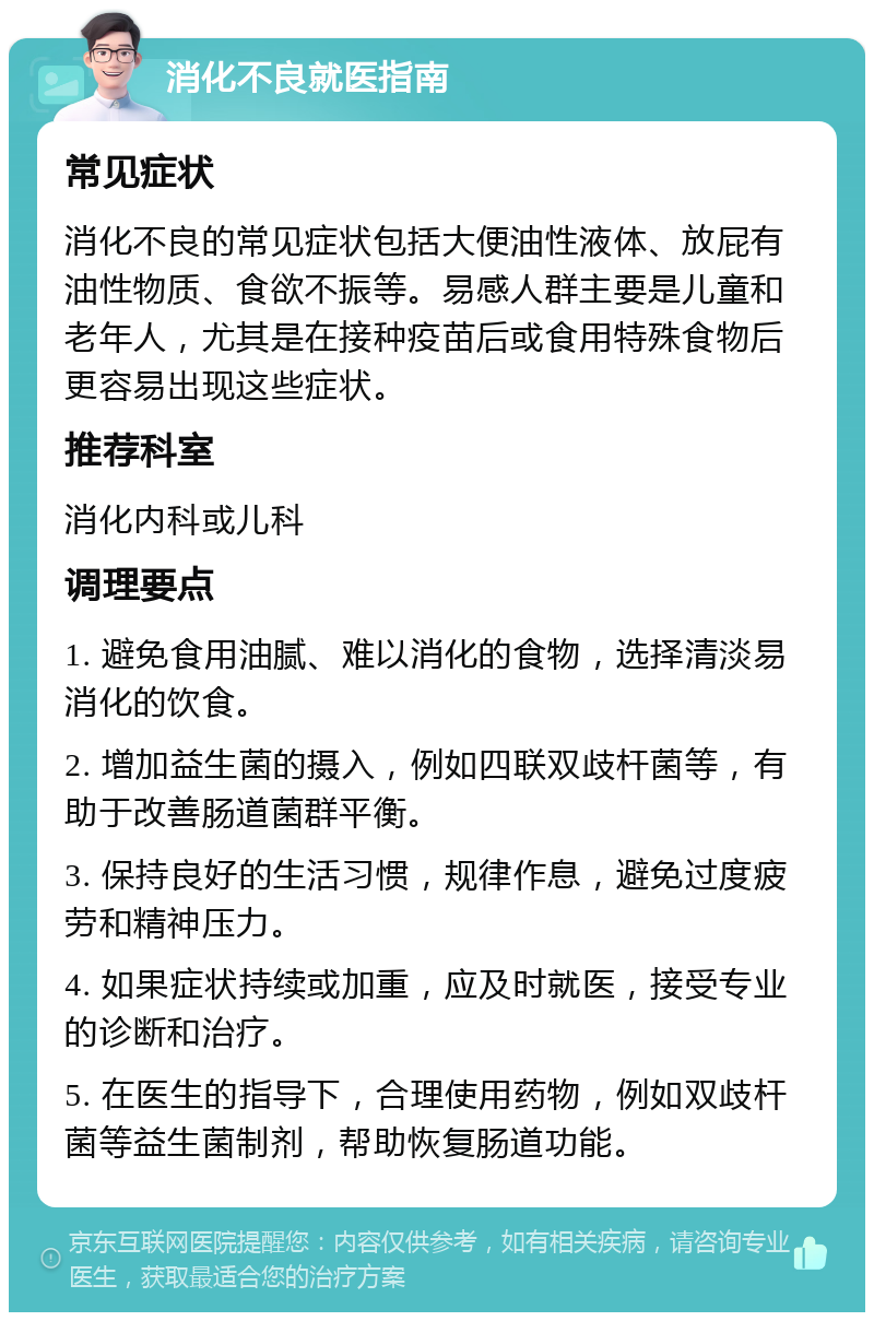 消化不良就医指南 常见症状 消化不良的常见症状包括大便油性液体、放屁有油性物质、食欲不振等。易感人群主要是儿童和老年人，尤其是在接种疫苗后或食用特殊食物后更容易出现这些症状。 推荐科室 消化内科或儿科 调理要点 1. 避免食用油腻、难以消化的食物，选择清淡易消化的饮食。 2. 增加益生菌的摄入，例如四联双歧杆菌等，有助于改善肠道菌群平衡。 3. 保持良好的生活习惯，规律作息，避免过度疲劳和精神压力。 4. 如果症状持续或加重，应及时就医，接受专业的诊断和治疗。 5. 在医生的指导下，合理使用药物，例如双歧杆菌等益生菌制剂，帮助恢复肠道功能。