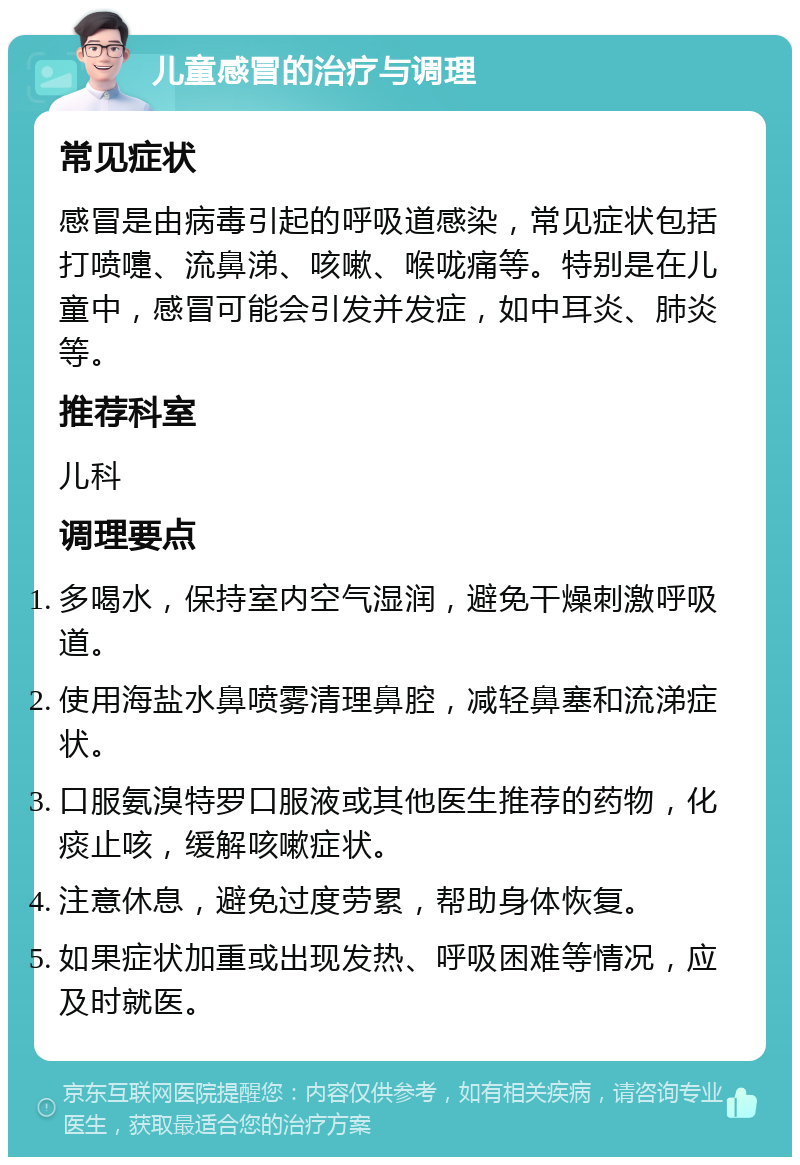 儿童感冒的治疗与调理 常见症状 感冒是由病毒引起的呼吸道感染，常见症状包括打喷嚏、流鼻涕、咳嗽、喉咙痛等。特别是在儿童中，感冒可能会引发并发症，如中耳炎、肺炎等。 推荐科室 儿科 调理要点 多喝水，保持室内空气湿润，避免干燥刺激呼吸道。 使用海盐水鼻喷雾清理鼻腔，减轻鼻塞和流涕症状。 口服氨溴特罗口服液或其他医生推荐的药物，化痰止咳，缓解咳嗽症状。 注意休息，避免过度劳累，帮助身体恢复。 如果症状加重或出现发热、呼吸困难等情况，应及时就医。