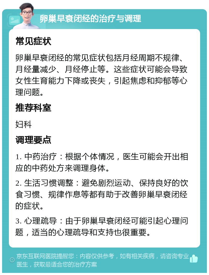 卵巢早衰闭经的治疗与调理 常见症状 卵巢早衰闭经的常见症状包括月经周期不规律、月经量减少、月经停止等。这些症状可能会导致女性生育能力下降或丧失，引起焦虑和抑郁等心理问题。 推荐科室 妇科 调理要点 1. 中药治疗：根据个体情况，医生可能会开出相应的中药处方来调理身体。 2. 生活习惯调整：避免剧烈运动、保持良好的饮食习惯、规律作息等都有助于改善卵巢早衰闭经的症状。 3. 心理疏导：由于卵巢早衰闭经可能引起心理问题，适当的心理疏导和支持也很重要。