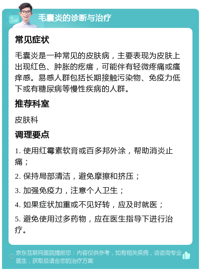 毛囊炎的诊断与治疗 常见症状 毛囊炎是一种常见的皮肤病，主要表现为皮肤上出现红色、肿胀的疙瘩，可能伴有轻微疼痛或瘙痒感。易感人群包括长期接触污染物、免疫力低下或有糖尿病等慢性疾病的人群。 推荐科室 皮肤科 调理要点 1. 使用红霉素软膏或百多邦外涂，帮助消炎止痛； 2. 保持局部清洁，避免摩擦和挤压； 3. 加强免疫力，注意个人卫生； 4. 如果症状加重或不见好转，应及时就医； 5. 避免使用过多药物，应在医生指导下进行治疗。