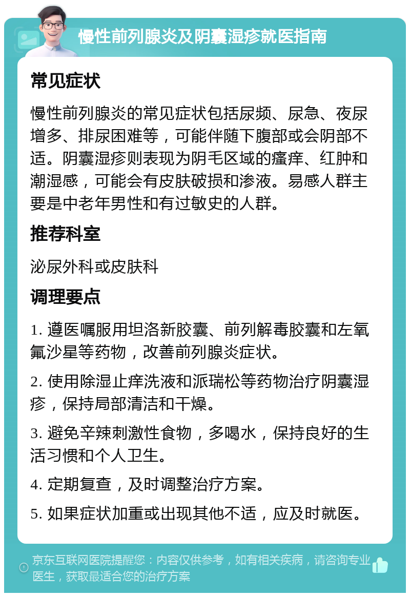 慢性前列腺炎及阴囊湿疹就医指南 常见症状 慢性前列腺炎的常见症状包括尿频、尿急、夜尿增多、排尿困难等，可能伴随下腹部或会阴部不适。阴囊湿疹则表现为阴毛区域的瘙痒、红肿和潮湿感，可能会有皮肤破损和渗液。易感人群主要是中老年男性和有过敏史的人群。 推荐科室 泌尿外科或皮肤科 调理要点 1. 遵医嘱服用坦洛新胶囊、前列解毒胶囊和左氧氟沙星等药物，改善前列腺炎症状。 2. 使用除湿止痒洗液和派瑞松等药物治疗阴囊湿疹，保持局部清洁和干燥。 3. 避免辛辣刺激性食物，多喝水，保持良好的生活习惯和个人卫生。 4. 定期复查，及时调整治疗方案。 5. 如果症状加重或出现其他不适，应及时就医。