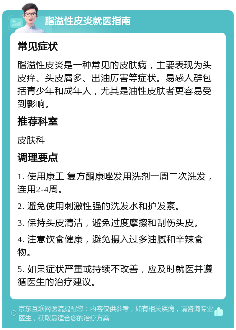 脂溢性皮炎就医指南 常见症状 脂溢性皮炎是一种常见的皮肤病，主要表现为头皮痒、头皮屑多、出油厉害等症状。易感人群包括青少年和成年人，尤其是油性皮肤者更容易受到影响。 推荐科室 皮肤科 调理要点 1. 使用康王 复方酮康唑发用洗剂一周二次洗发，连用2-4周。 2. 避免使用刺激性强的洗发水和护发素。 3. 保持头皮清洁，避免过度摩擦和刮伤头皮。 4. 注意饮食健康，避免摄入过多油腻和辛辣食物。 5. 如果症状严重或持续不改善，应及时就医并遵循医生的治疗建议。