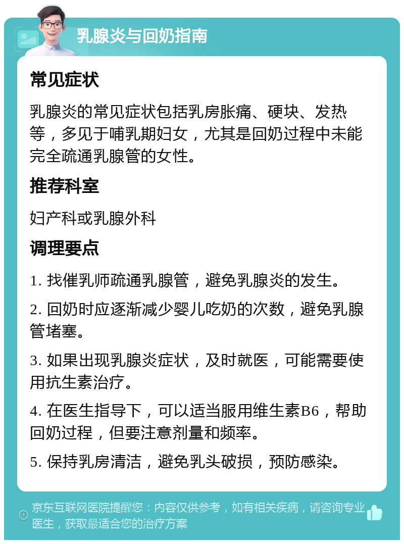 乳腺炎与回奶指南 常见症状 乳腺炎的常见症状包括乳房胀痛、硬块、发热等，多见于哺乳期妇女，尤其是回奶过程中未能完全疏通乳腺管的女性。 推荐科室 妇产科或乳腺外科 调理要点 1. 找催乳师疏通乳腺管，避免乳腺炎的发生。 2. 回奶时应逐渐减少婴儿吃奶的次数，避免乳腺管堵塞。 3. 如果出现乳腺炎症状，及时就医，可能需要使用抗生素治疗。 4. 在医生指导下，可以适当服用维生素B6，帮助回奶过程，但要注意剂量和频率。 5. 保持乳房清洁，避免乳头破损，预防感染。