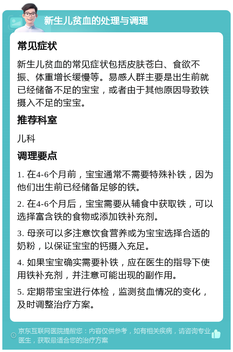 新生儿贫血的处理与调理 常见症状 新生儿贫血的常见症状包括皮肤苍白、食欲不振、体重增长缓慢等。易感人群主要是出生前就已经储备不足的宝宝，或者由于其他原因导致铁摄入不足的宝宝。 推荐科室 儿科 调理要点 1. 在4-6个月前，宝宝通常不需要特殊补铁，因为他们出生前已经储备足够的铁。 2. 在4-6个月后，宝宝需要从辅食中获取铁，可以选择富含铁的食物或添加铁补充剂。 3. 母亲可以多注意饮食营养或为宝宝选择合适的奶粉，以保证宝宝的钙摄入充足。 4. 如果宝宝确实需要补铁，应在医生的指导下使用铁补充剂，并注意可能出现的副作用。 5. 定期带宝宝进行体检，监测贫血情况的变化，及时调整治疗方案。