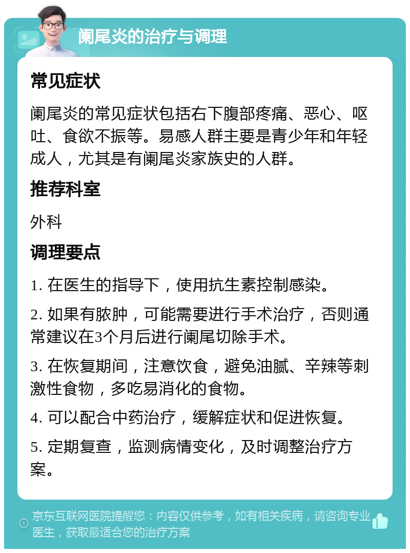 阑尾炎的治疗与调理 常见症状 阑尾炎的常见症状包括右下腹部疼痛、恶心、呕吐、食欲不振等。易感人群主要是青少年和年轻成人，尤其是有阑尾炎家族史的人群。 推荐科室 外科 调理要点 1. 在医生的指导下，使用抗生素控制感染。 2. 如果有脓肿，可能需要进行手术治疗，否则通常建议在3个月后进行阑尾切除手术。 3. 在恢复期间，注意饮食，避免油腻、辛辣等刺激性食物，多吃易消化的食物。 4. 可以配合中药治疗，缓解症状和促进恢复。 5. 定期复查，监测病情变化，及时调整治疗方案。