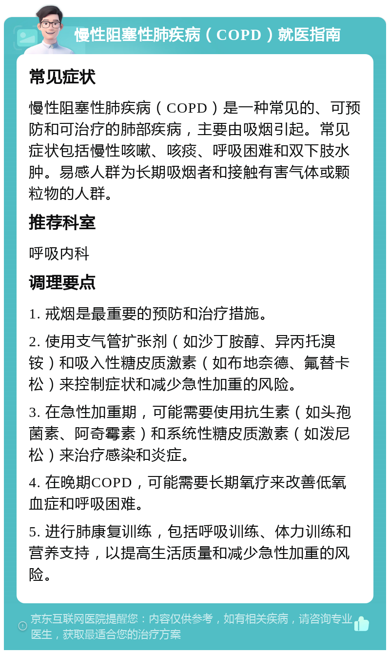 慢性阻塞性肺疾病（COPD）就医指南 常见症状 慢性阻塞性肺疾病（COPD）是一种常见的、可预防和可治疗的肺部疾病，主要由吸烟引起。常见症状包括慢性咳嗽、咳痰、呼吸困难和双下肢水肿。易感人群为长期吸烟者和接触有害气体或颗粒物的人群。 推荐科室 呼吸内科 调理要点 1. 戒烟是最重要的预防和治疗措施。 2. 使用支气管扩张剂（如沙丁胺醇、异丙托溴铵）和吸入性糖皮质激素（如布地奈德、氟替卡松）来控制症状和减少急性加重的风险。 3. 在急性加重期，可能需要使用抗生素（如头孢菌素、阿奇霉素）和系统性糖皮质激素（如泼尼松）来治疗感染和炎症。 4. 在晚期COPD，可能需要长期氧疗来改善低氧血症和呼吸困难。 5. 进行肺康复训练，包括呼吸训练、体力训练和营养支持，以提高生活质量和减少急性加重的风险。