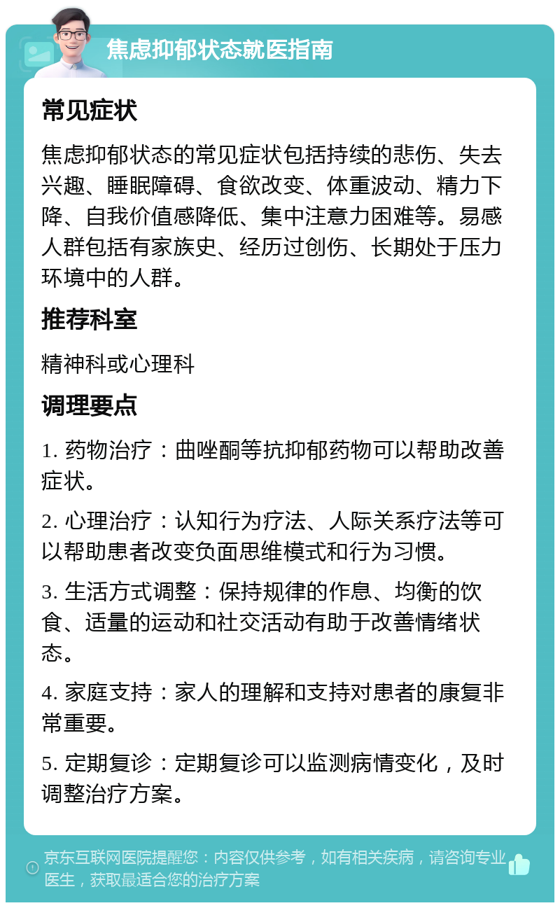 焦虑抑郁状态就医指南 常见症状 焦虑抑郁状态的常见症状包括持续的悲伤、失去兴趣、睡眠障碍、食欲改变、体重波动、精力下降、自我价值感降低、集中注意力困难等。易感人群包括有家族史、经历过创伤、长期处于压力环境中的人群。 推荐科室 精神科或心理科 调理要点 1. 药物治疗：曲唑酮等抗抑郁药物可以帮助改善症状。 2. 心理治疗：认知行为疗法、人际关系疗法等可以帮助患者改变负面思维模式和行为习惯。 3. 生活方式调整：保持规律的作息、均衡的饮食、适量的运动和社交活动有助于改善情绪状态。 4. 家庭支持：家人的理解和支持对患者的康复非常重要。 5. 定期复诊：定期复诊可以监测病情变化，及时调整治疗方案。