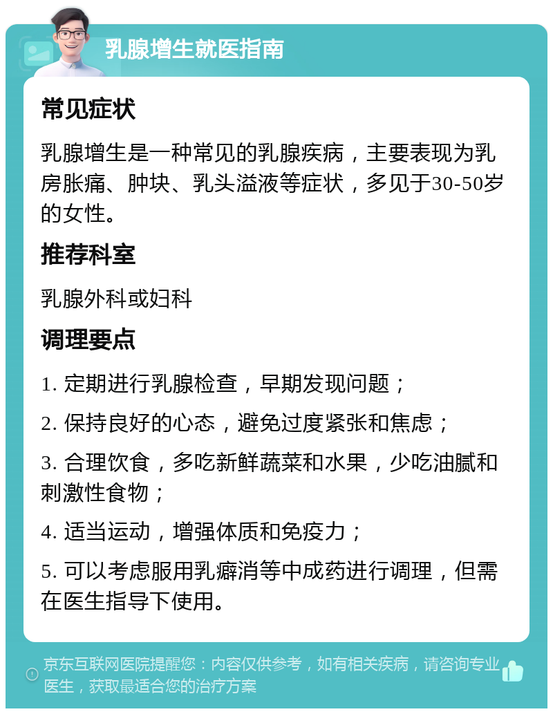 乳腺增生就医指南 常见症状 乳腺增生是一种常见的乳腺疾病，主要表现为乳房胀痛、肿块、乳头溢液等症状，多见于30-50岁的女性。 推荐科室 乳腺外科或妇科 调理要点 1. 定期进行乳腺检查，早期发现问题； 2. 保持良好的心态，避免过度紧张和焦虑； 3. 合理饮食，多吃新鲜蔬菜和水果，少吃油腻和刺激性食物； 4. 适当运动，增强体质和免疫力； 5. 可以考虑服用乳癖消等中成药进行调理，但需在医生指导下使用。