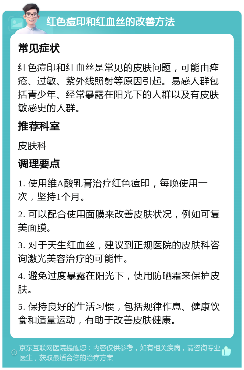 红色痘印和红血丝的改善方法 常见症状 红色痘印和红血丝是常见的皮肤问题，可能由痤疮、过敏、紫外线照射等原因引起。易感人群包括青少年、经常暴露在阳光下的人群以及有皮肤敏感史的人群。 推荐科室 皮肤科 调理要点 1. 使用维A酸乳膏治疗红色痘印，每晚使用一次，坚持1个月。 2. 可以配合使用面膜来改善皮肤状况，例如可复美面膜。 3. 对于天生红血丝，建议到正规医院的皮肤科咨询激光美容治疗的可能性。 4. 避免过度暴露在阳光下，使用防晒霜来保护皮肤。 5. 保持良好的生活习惯，包括规律作息、健康饮食和适量运动，有助于改善皮肤健康。