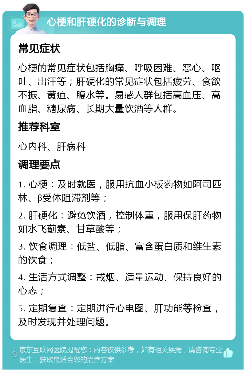 心梗和肝硬化的诊断与调理 常见症状 心梗的常见症状包括胸痛、呼吸困难、恶心、呕吐、出汗等；肝硬化的常见症状包括疲劳、食欲不振、黄疸、腹水等。易感人群包括高血压、高血脂、糖尿病、长期大量饮酒等人群。 推荐科室 心内科、肝病科 调理要点 1. 心梗：及时就医，服用抗血小板药物如阿司匹林、β受体阻滞剂等； 2. 肝硬化：避免饮酒，控制体重，服用保肝药物如水飞蓟素、甘草酸等； 3. 饮食调理：低盐、低脂、富含蛋白质和维生素的饮食； 4. 生活方式调整：戒烟、适量运动、保持良好的心态； 5. 定期复查：定期进行心电图、肝功能等检查，及时发现并处理问题。