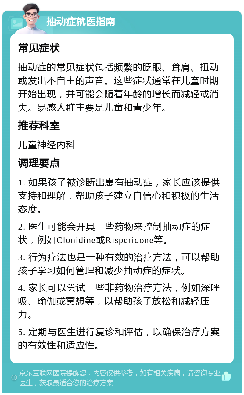 抽动症就医指南 常见症状 抽动症的常见症状包括频繁的眨眼、耸肩、扭动或发出不自主的声音。这些症状通常在儿童时期开始出现，并可能会随着年龄的增长而减轻或消失。易感人群主要是儿童和青少年。 推荐科室 儿童神经内科 调理要点 1. 如果孩子被诊断出患有抽动症，家长应该提供支持和理解，帮助孩子建立自信心和积极的生活态度。 2. 医生可能会开具一些药物来控制抽动症的症状，例如Clonidine或Risperidone等。 3. 行为疗法也是一种有效的治疗方法，可以帮助孩子学习如何管理和减少抽动症的症状。 4. 家长可以尝试一些非药物治疗方法，例如深呼吸、瑜伽或冥想等，以帮助孩子放松和减轻压力。 5. 定期与医生进行复诊和评估，以确保治疗方案的有效性和适应性。