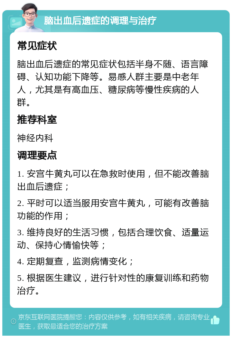 脑出血后遗症的调理与治疗 常见症状 脑出血后遗症的常见症状包括半身不随、语言障碍、认知功能下降等。易感人群主要是中老年人，尤其是有高血压、糖尿病等慢性疾病的人群。 推荐科室 神经内科 调理要点 1. 安宫牛黄丸可以在急救时使用，但不能改善脑出血后遗症； 2. 平时可以适当服用安宫牛黄丸，可能有改善脑功能的作用； 3. 维持良好的生活习惯，包括合理饮食、适量运动、保持心情愉快等； 4. 定期复查，监测病情变化； 5. 根据医生建议，进行针对性的康复训练和药物治疗。