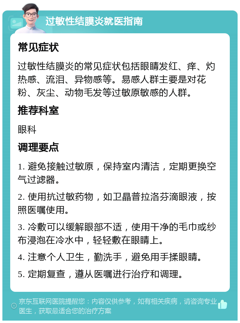 过敏性结膜炎就医指南 常见症状 过敏性结膜炎的常见症状包括眼睛发红、痒、灼热感、流泪、异物感等。易感人群主要是对花粉、灰尘、动物毛发等过敏原敏感的人群。 推荐科室 眼科 调理要点 1. 避免接触过敏原，保持室内清洁，定期更换空气过滤器。 2. 使用抗过敏药物，如卫晶普拉洛芬滴眼液，按照医嘱使用。 3. 冷敷可以缓解眼部不适，使用干净的毛巾或纱布浸泡在冷水中，轻轻敷在眼睛上。 4. 注意个人卫生，勤洗手，避免用手揉眼睛。 5. 定期复查，遵从医嘱进行治疗和调理。