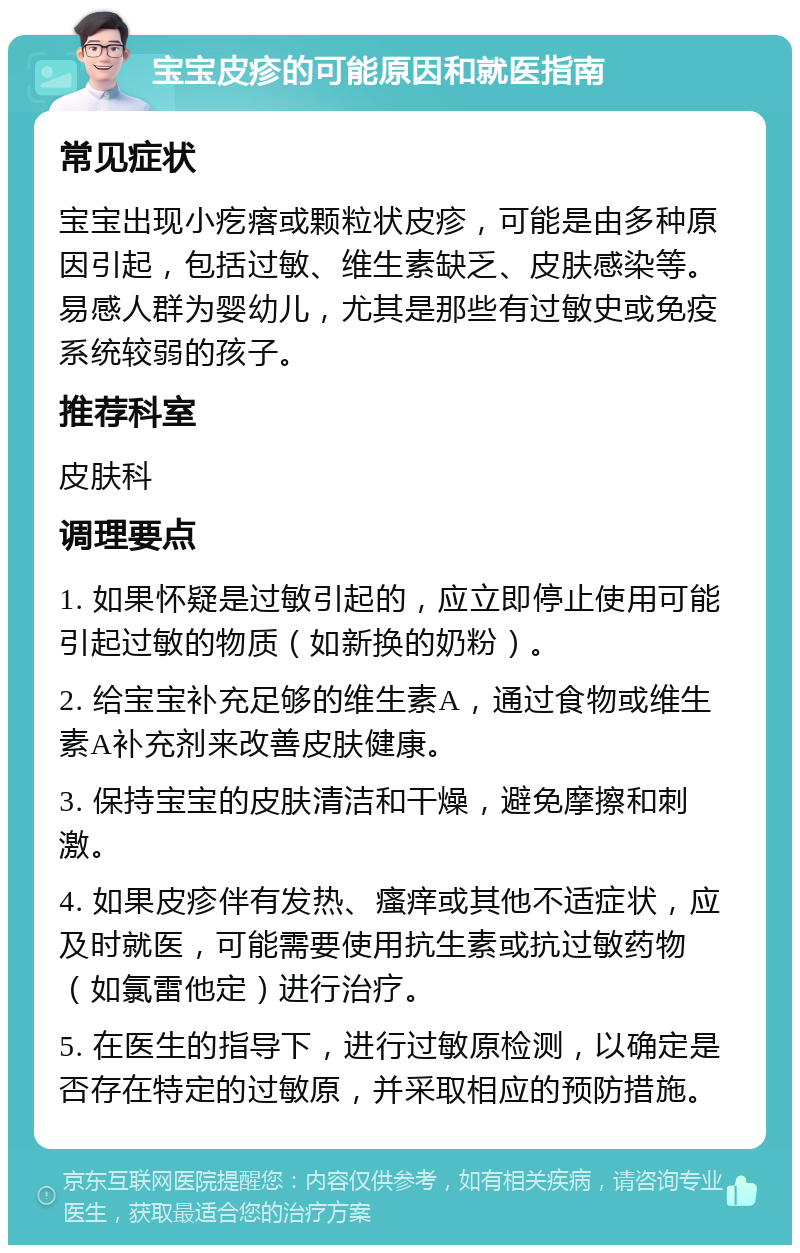 宝宝皮疹的可能原因和就医指南 常见症状 宝宝出现小疙瘩或颗粒状皮疹，可能是由多种原因引起，包括过敏、维生素缺乏、皮肤感染等。易感人群为婴幼儿，尤其是那些有过敏史或免疫系统较弱的孩子。 推荐科室 皮肤科 调理要点 1. 如果怀疑是过敏引起的，应立即停止使用可能引起过敏的物质（如新换的奶粉）。 2. 给宝宝补充足够的维生素A，通过食物或维生素A补充剂来改善皮肤健康。 3. 保持宝宝的皮肤清洁和干燥，避免摩擦和刺激。 4. 如果皮疹伴有发热、瘙痒或其他不适症状，应及时就医，可能需要使用抗生素或抗过敏药物（如氯雷他定）进行治疗。 5. 在医生的指导下，进行过敏原检测，以确定是否存在特定的过敏原，并采取相应的预防措施。