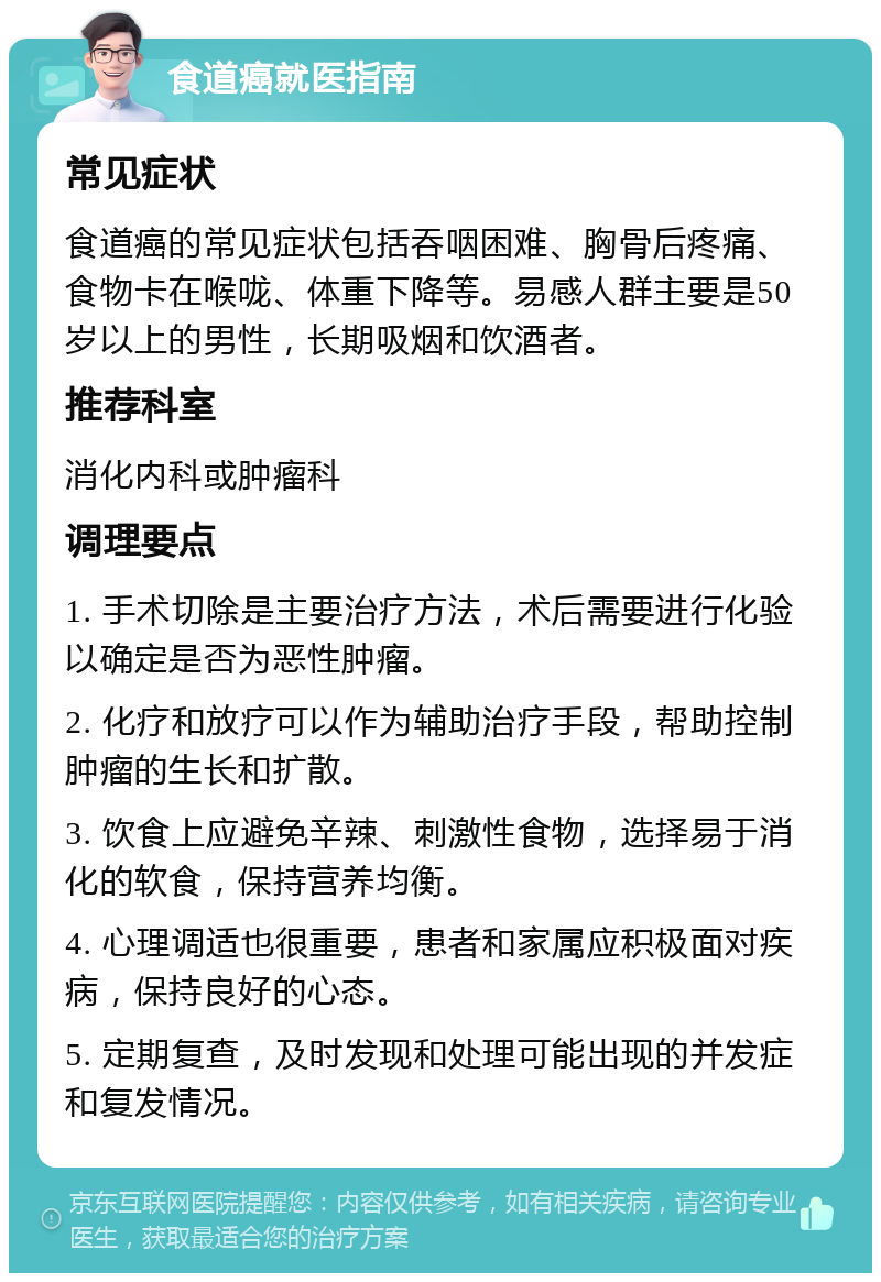 食道癌就医指南 常见症状 食道癌的常见症状包括吞咽困难、胸骨后疼痛、食物卡在喉咙、体重下降等。易感人群主要是50岁以上的男性，长期吸烟和饮酒者。 推荐科室 消化内科或肿瘤科 调理要点 1. 手术切除是主要治疗方法，术后需要进行化验以确定是否为恶性肿瘤。 2. 化疗和放疗可以作为辅助治疗手段，帮助控制肿瘤的生长和扩散。 3. 饮食上应避免辛辣、刺激性食物，选择易于消化的软食，保持营养均衡。 4. 心理调适也很重要，患者和家属应积极面对疾病，保持良好的心态。 5. 定期复查，及时发现和处理可能出现的并发症和复发情况。