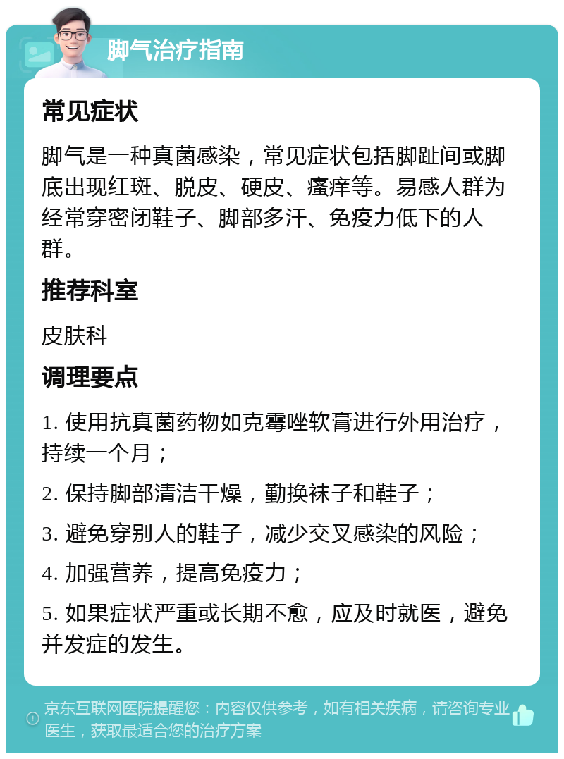 脚气治疗指南 常见症状 脚气是一种真菌感染，常见症状包括脚趾间或脚底出现红斑、脱皮、硬皮、瘙痒等。易感人群为经常穿密闭鞋子、脚部多汗、免疫力低下的人群。 推荐科室 皮肤科 调理要点 1. 使用抗真菌药物如克霉唑软膏进行外用治疗，持续一个月； 2. 保持脚部清洁干燥，勤换袜子和鞋子； 3. 避免穿别人的鞋子，减少交叉感染的风险； 4. 加强营养，提高免疫力； 5. 如果症状严重或长期不愈，应及时就医，避免并发症的发生。