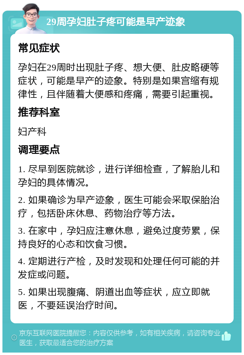 29周孕妇肚子疼可能是早产迹象 常见症状 孕妇在29周时出现肚子疼、想大便、肚皮略硬等症状，可能是早产的迹象。特别是如果宫缩有规律性，且伴随着大便感和疼痛，需要引起重视。 推荐科室 妇产科 调理要点 1. 尽早到医院就诊，进行详细检查，了解胎儿和孕妇的具体情况。 2. 如果确诊为早产迹象，医生可能会采取保胎治疗，包括卧床休息、药物治疗等方法。 3. 在家中，孕妇应注意休息，避免过度劳累，保持良好的心态和饮食习惯。 4. 定期进行产检，及时发现和处理任何可能的并发症或问题。 5. 如果出现腹痛、阴道出血等症状，应立即就医，不要延误治疗时间。