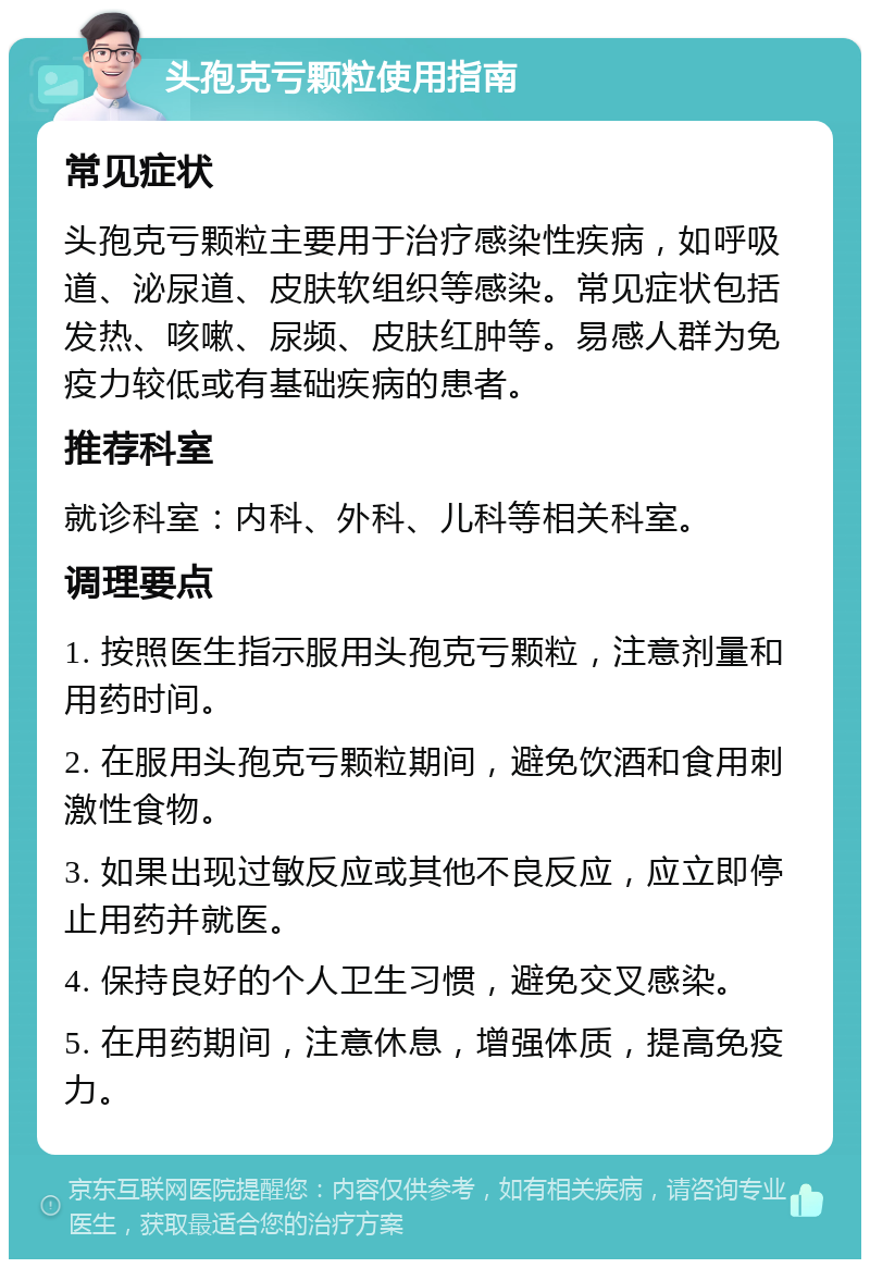 头孢克亏颗粒使用指南 常见症状 头孢克亏颗粒主要用于治疗感染性疾病，如呼吸道、泌尿道、皮肤软组织等感染。常见症状包括发热、咳嗽、尿频、皮肤红肿等。易感人群为免疫力较低或有基础疾病的患者。 推荐科室 就诊科室：内科、外科、儿科等相关科室。 调理要点 1. 按照医生指示服用头孢克亏颗粒，注意剂量和用药时间。 2. 在服用头孢克亏颗粒期间，避免饮酒和食用刺激性食物。 3. 如果出现过敏反应或其他不良反应，应立即停止用药并就医。 4. 保持良好的个人卫生习惯，避免交叉感染。 5. 在用药期间，注意休息，增强体质，提高免疫力。