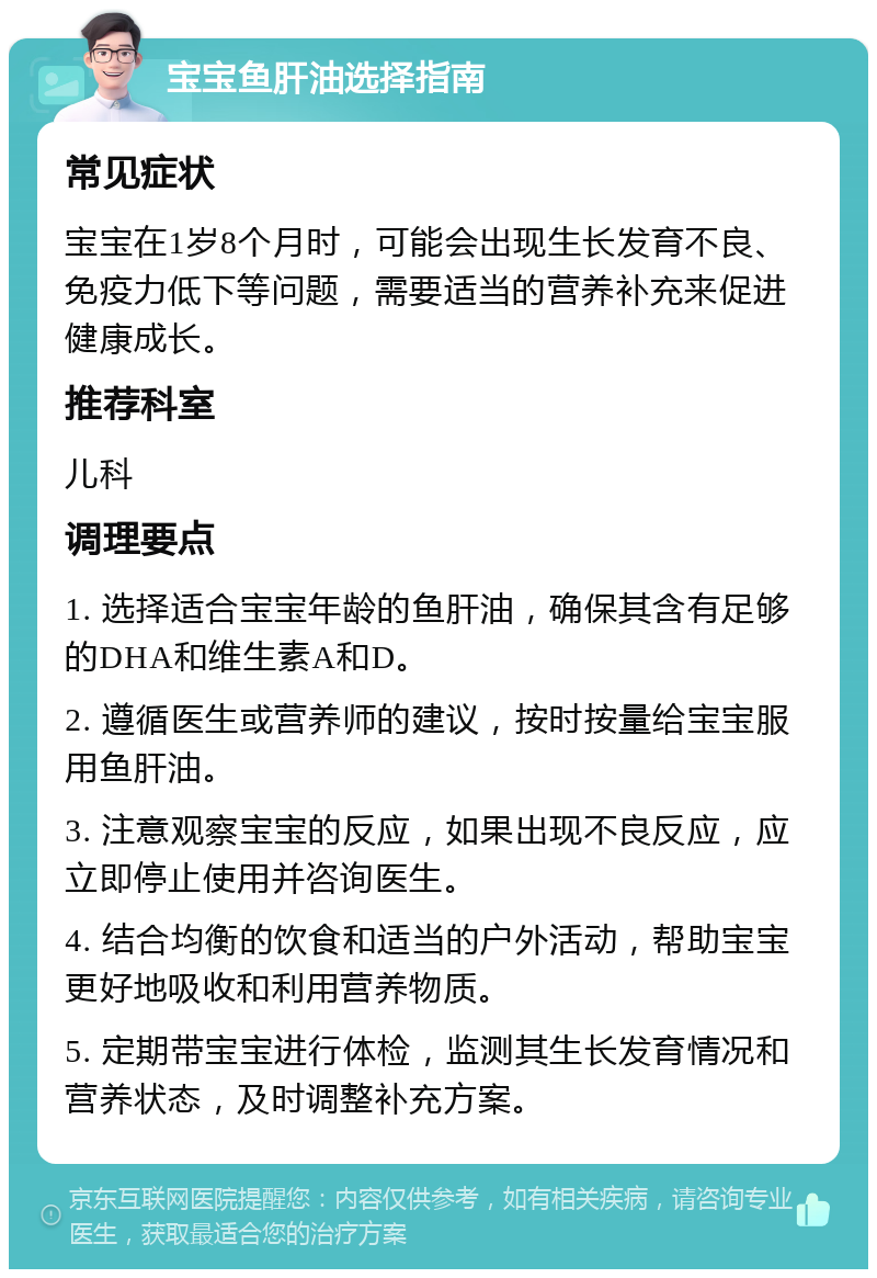 宝宝鱼肝油选择指南 常见症状 宝宝在1岁8个月时，可能会出现生长发育不良、免疫力低下等问题，需要适当的营养补充来促进健康成长。 推荐科室 儿科 调理要点 1. 选择适合宝宝年龄的鱼肝油，确保其含有足够的DHA和维生素A和D。 2. 遵循医生或营养师的建议，按时按量给宝宝服用鱼肝油。 3. 注意观察宝宝的反应，如果出现不良反应，应立即停止使用并咨询医生。 4. 结合均衡的饮食和适当的户外活动，帮助宝宝更好地吸收和利用营养物质。 5. 定期带宝宝进行体检，监测其生长发育情况和营养状态，及时调整补充方案。