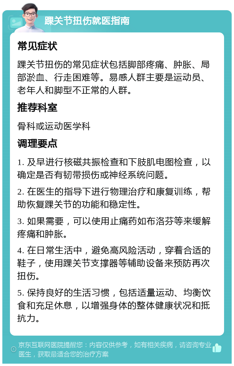 踝关节扭伤就医指南 常见症状 踝关节扭伤的常见症状包括脚部疼痛、肿胀、局部淤血、行走困难等。易感人群主要是运动员、老年人和脚型不正常的人群。 推荐科室 骨科或运动医学科 调理要点 1. 及早进行核磁共振检查和下肢肌电图检查，以确定是否有韧带损伤或神经系统问题。 2. 在医生的指导下进行物理治疗和康复训练，帮助恢复踝关节的功能和稳定性。 3. 如果需要，可以使用止痛药如布洛芬等来缓解疼痛和肿胀。 4. 在日常生活中，避免高风险活动，穿着合适的鞋子，使用踝关节支撑器等辅助设备来预防再次扭伤。 5. 保持良好的生活习惯，包括适量运动、均衡饮食和充足休息，以增强身体的整体健康状况和抵抗力。