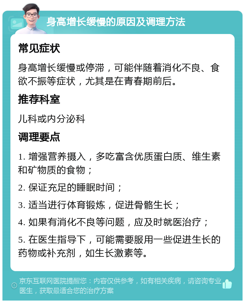 身高增长缓慢的原因及调理方法 常见症状 身高增长缓慢或停滞，可能伴随着消化不良、食欲不振等症状，尤其是在青春期前后。 推荐科室 儿科或内分泌科 调理要点 1. 增强营养摄入，多吃富含优质蛋白质、维生素和矿物质的食物； 2. 保证充足的睡眠时间； 3. 适当进行体育锻炼，促进骨骼生长； 4. 如果有消化不良等问题，应及时就医治疗； 5. 在医生指导下，可能需要服用一些促进生长的药物或补充剂，如生长激素等。