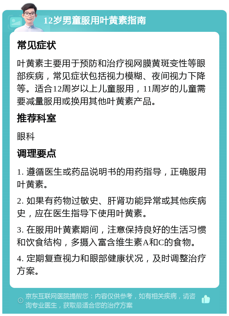 12岁男童服用叶黄素指南 常见症状 叶黄素主要用于预防和治疗视网膜黄斑变性等眼部疾病，常见症状包括视力模糊、夜间视力下降等。适合12周岁以上儿童服用，11周岁的儿童需要减量服用或换用其他叶黄素产品。 推荐科室 眼科 调理要点 1. 遵循医生或药品说明书的用药指导，正确服用叶黄素。 2. 如果有药物过敏史、肝肾功能异常或其他疾病史，应在医生指导下使用叶黄素。 3. 在服用叶黄素期间，注意保持良好的生活习惯和饮食结构，多摄入富含维生素A和C的食物。 4. 定期复查视力和眼部健康状况，及时调整治疗方案。