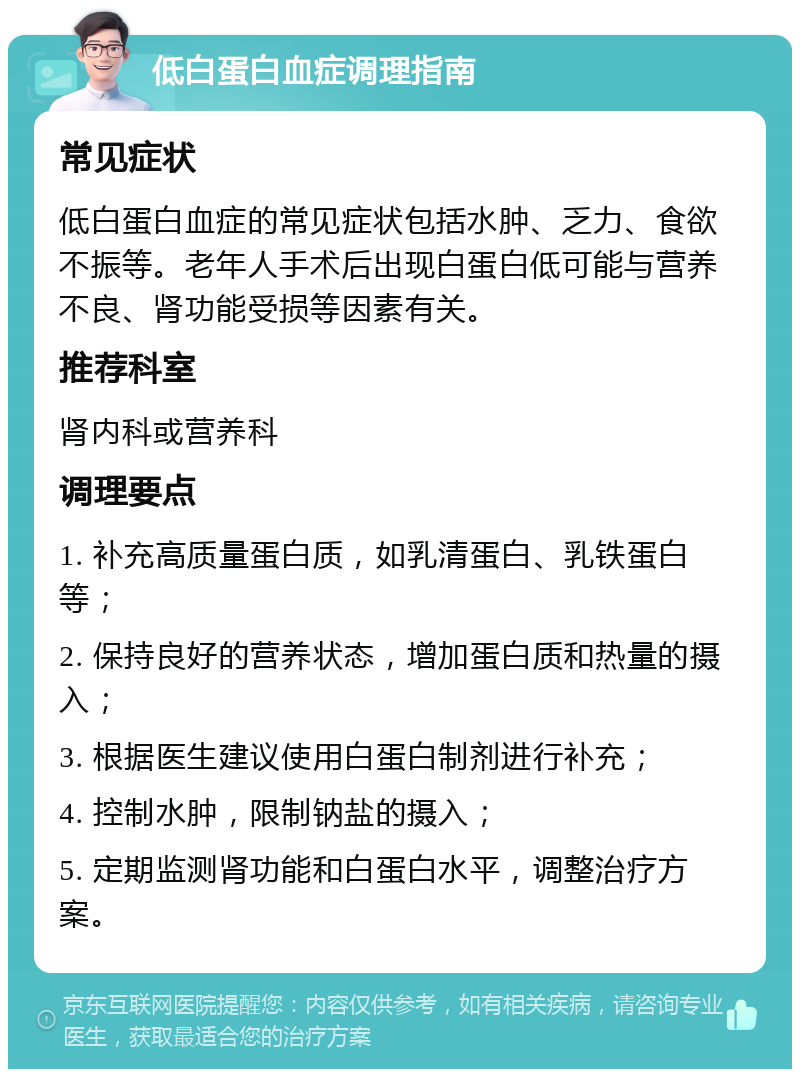 低白蛋白血症调理指南 常见症状 低白蛋白血症的常见症状包括水肿、乏力、食欲不振等。老年人手术后出现白蛋白低可能与营养不良、肾功能受损等因素有关。 推荐科室 肾内科或营养科 调理要点 1. 补充高质量蛋白质，如乳清蛋白、乳铁蛋白等； 2. 保持良好的营养状态，增加蛋白质和热量的摄入； 3. 根据医生建议使用白蛋白制剂进行补充； 4. 控制水肿，限制钠盐的摄入； 5. 定期监测肾功能和白蛋白水平，调整治疗方案。