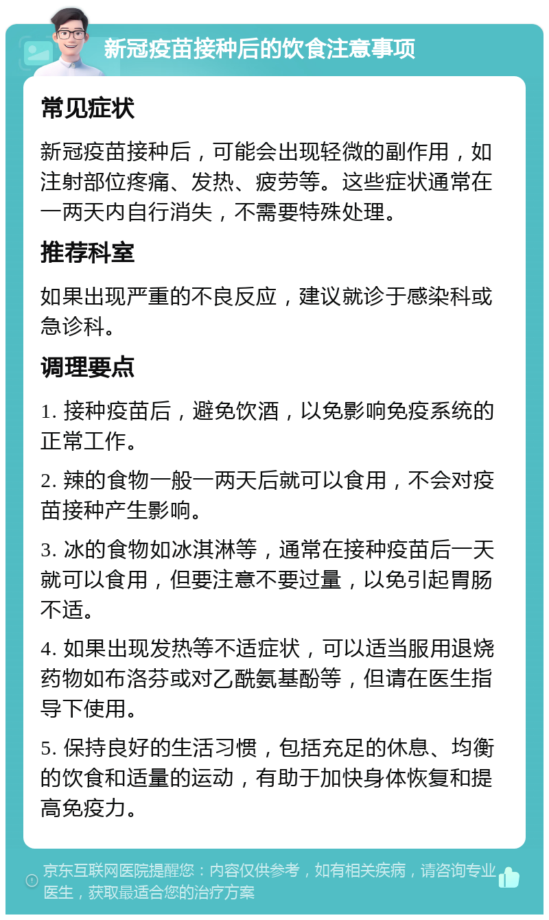 新冠疫苗接种后的饮食注意事项 常见症状 新冠疫苗接种后，可能会出现轻微的副作用，如注射部位疼痛、发热、疲劳等。这些症状通常在一两天内自行消失，不需要特殊处理。 推荐科室 如果出现严重的不良反应，建议就诊于感染科或急诊科。 调理要点 1. 接种疫苗后，避免饮酒，以免影响免疫系统的正常工作。 2. 辣的食物一般一两天后就可以食用，不会对疫苗接种产生影响。 3. 冰的食物如冰淇淋等，通常在接种疫苗后一天就可以食用，但要注意不要过量，以免引起胃肠不适。 4. 如果出现发热等不适症状，可以适当服用退烧药物如布洛芬或对乙酰氨基酚等，但请在医生指导下使用。 5. 保持良好的生活习惯，包括充足的休息、均衡的饮食和适量的运动，有助于加快身体恢复和提高免疫力。