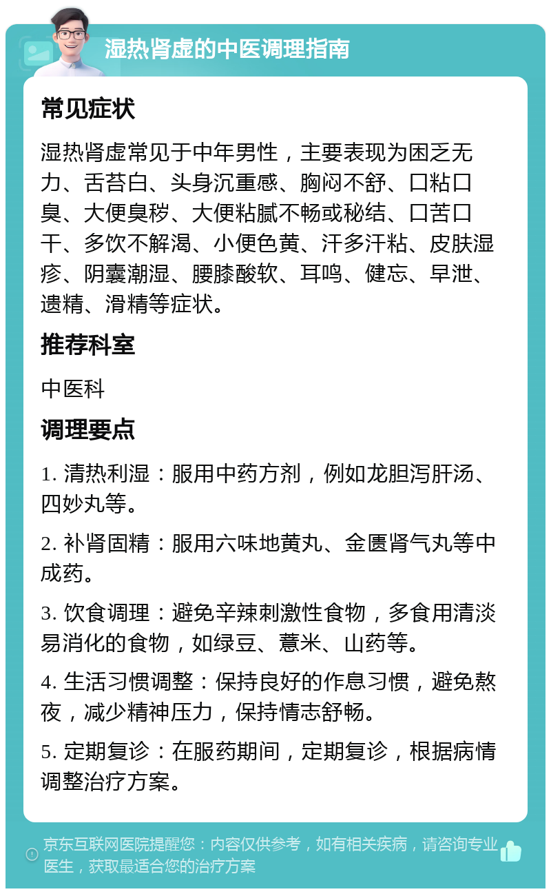 湿热肾虚的中医调理指南 常见症状 湿热肾虚常见于中年男性，主要表现为困乏无力、舌苔白、头身沉重感、胸闷不舒、口粘口臭、大便臭秽、大便粘腻不畅或秘结、口苦口干、多饮不解渴、小便色黄、汗多汗粘、皮肤湿疹、阴囊潮湿、腰膝酸软、耳鸣、健忘、早泄、遗精、滑精等症状。 推荐科室 中医科 调理要点 1. 清热利湿：服用中药方剂，例如龙胆泻肝汤、四妙丸等。 2. 补肾固精：服用六味地黄丸、金匮肾气丸等中成药。 3. 饮食调理：避免辛辣刺激性食物，多食用清淡易消化的食物，如绿豆、薏米、山药等。 4. 生活习惯调整：保持良好的作息习惯，避免熬夜，减少精神压力，保持情志舒畅。 5. 定期复诊：在服药期间，定期复诊，根据病情调整治疗方案。