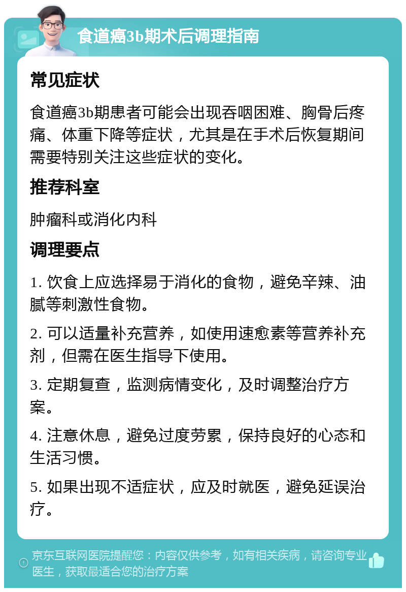 食道癌3b期术后调理指南 常见症状 食道癌3b期患者可能会出现吞咽困难、胸骨后疼痛、体重下降等症状，尤其是在手术后恢复期间需要特别关注这些症状的变化。 推荐科室 肿瘤科或消化内科 调理要点 1. 饮食上应选择易于消化的食物，避免辛辣、油腻等刺激性食物。 2. 可以适量补充营养，如使用速愈素等营养补充剂，但需在医生指导下使用。 3. 定期复查，监测病情变化，及时调整治疗方案。 4. 注意休息，避免过度劳累，保持良好的心态和生活习惯。 5. 如果出现不适症状，应及时就医，避免延误治疗。