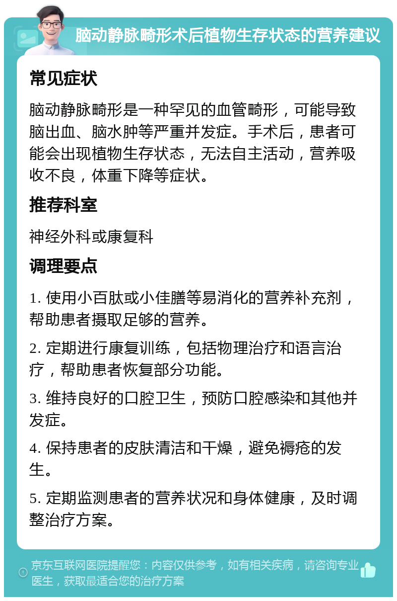 脑动静脉畸形术后植物生存状态的营养建议 常见症状 脑动静脉畸形是一种罕见的血管畸形，可能导致脑出血、脑水肿等严重并发症。手术后，患者可能会出现植物生存状态，无法自主活动，营养吸收不良，体重下降等症状。 推荐科室 神经外科或康复科 调理要点 1. 使用小百肽或小佳膳等易消化的营养补充剂，帮助患者摄取足够的营养。 2. 定期进行康复训练，包括物理治疗和语言治疗，帮助患者恢复部分功能。 3. 维持良好的口腔卫生，预防口腔感染和其他并发症。 4. 保持患者的皮肤清洁和干燥，避免褥疮的发生。 5. 定期监测患者的营养状况和身体健康，及时调整治疗方案。