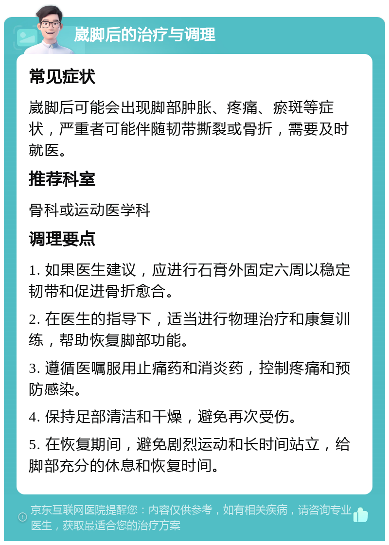 崴脚后的治疗与调理 常见症状 崴脚后可能会出现脚部肿胀、疼痛、瘀斑等症状，严重者可能伴随韧带撕裂或骨折，需要及时就医。 推荐科室 骨科或运动医学科 调理要点 1. 如果医生建议，应进行石膏外固定六周以稳定韧带和促进骨折愈合。 2. 在医生的指导下，适当进行物理治疗和康复训练，帮助恢复脚部功能。 3. 遵循医嘱服用止痛药和消炎药，控制疼痛和预防感染。 4. 保持足部清洁和干燥，避免再次受伤。 5. 在恢复期间，避免剧烈运动和长时间站立，给脚部充分的休息和恢复时间。